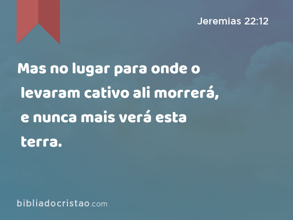 Mas no lugar para onde o levaram cativo ali morrerá, e nunca mais verá esta terra. - Jeremias 22:12