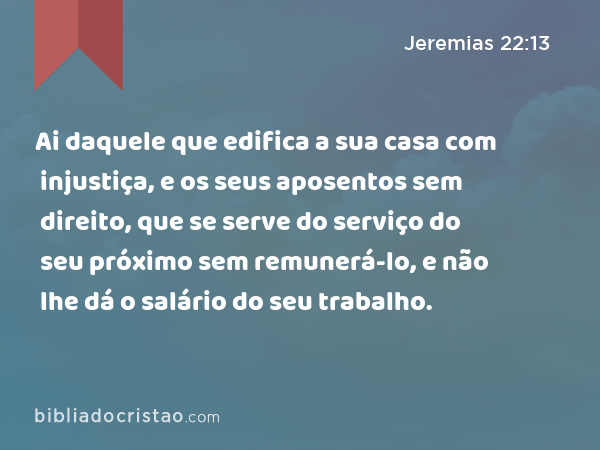 Ai daquele que edifica a sua casa com injustiça, e os seus aposentos sem direito, que se serve do serviço do seu próximo sem remunerá-lo, e não lhe dá o salário do seu trabalho. - Jeremias 22:13