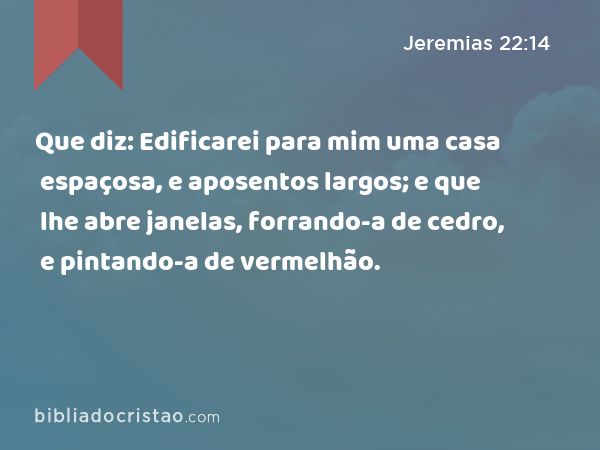 Que diz: Edificarei para mim uma casa espaçosa, e aposentos largos; e que lhe abre janelas, forrando-a de cedro, e pintando-a de vermelhão. - Jeremias 22:14