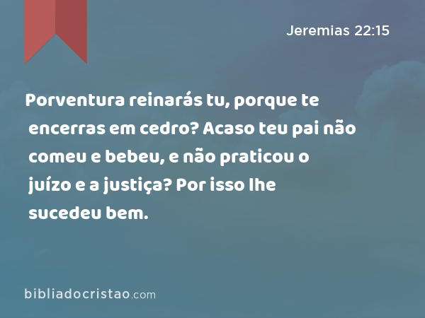 Porventura reinarás tu, porque te encerras em cedro? Acaso teu pai não comeu e bebeu, e não praticou o juízo e a justiça? Por isso lhe sucedeu bem. - Jeremias 22:15