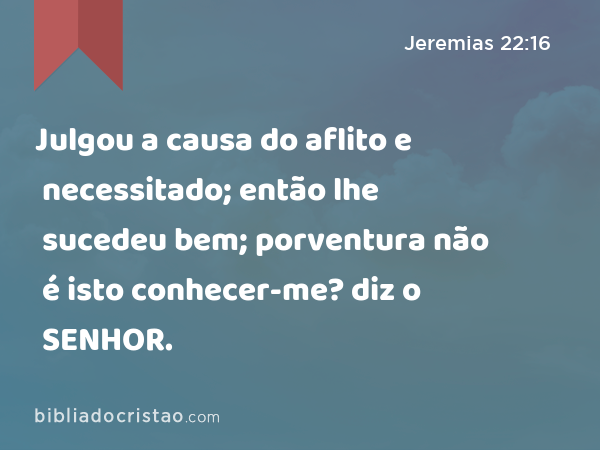 Julgou a causa do aflito e necessitado; então lhe sucedeu bem; porventura não é isto conhecer-me? diz o SENHOR. - Jeremias 22:16