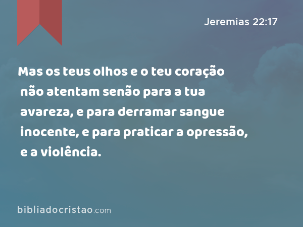 Mas os teus olhos e o teu coração não atentam senão para a tua avareza, e para derramar sangue inocente, e para praticar a opressão, e a violência. - Jeremias 22:17