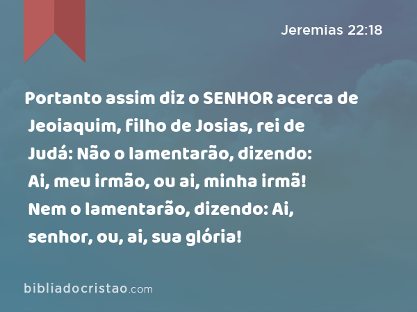 Portanto assim diz o SENHOR acerca de Jeoiaquim, filho de Josias, rei de Judá: Não o lamentarão, dizendo: Ai, meu irmão, ou ai, minha irmã! Nem o lamentarão, dizendo: Ai, senhor, ou, ai, sua glória! - Jeremias 22:18