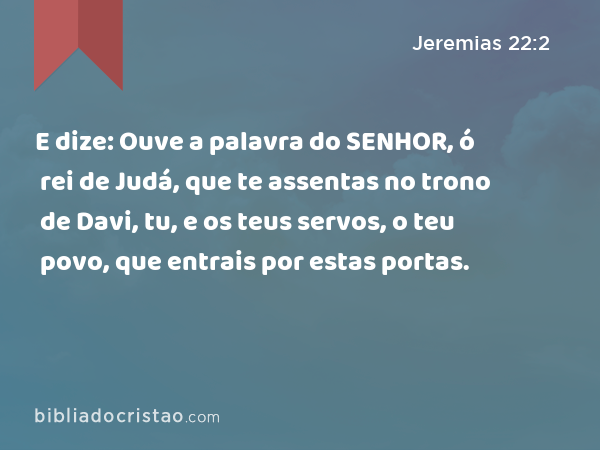 E dize: Ouve a palavra do SENHOR, ó rei de Judá, que te assentas no trono de Davi, tu, e os teus servos, o teu povo, que entrais por estas portas. - Jeremias 22:2