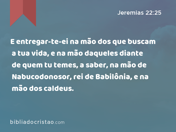 E entregar-te-ei na mão dos que buscam a tua vida, e na mão daqueles diante de quem tu temes, a saber, na mão de Nabucodonosor, rei de Babilônia, e na mão dos caldeus. - Jeremias 22:25