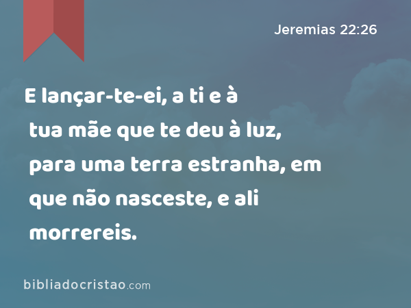 E lançar-te-ei, a ti e à tua mãe que te deu à luz, para uma terra estranha, em que não nasceste, e ali morrereis. - Jeremias 22:26