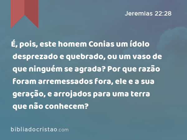 É, pois, este homem Conias um ídolo desprezado e quebrado, ou um vaso de que ninguém se agrada? Por que razão foram arremessados fora, ele e a sua geração, e arrojados para uma terra que não conhecem? - Jeremias 22:28