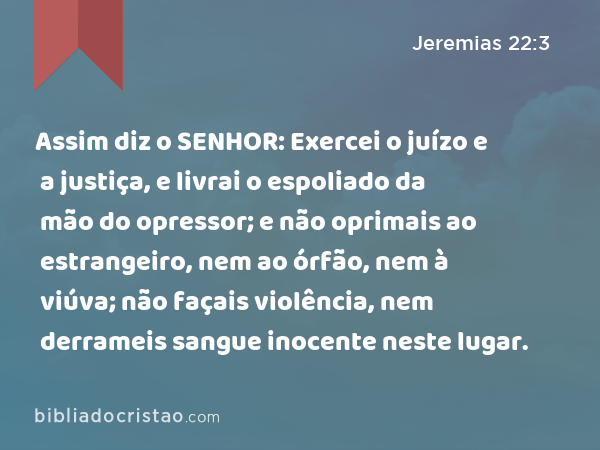 Assim diz o SENHOR: Exercei o juízo e a justiça, e livrai o espoliado da mão do opressor; e não oprimais ao estrangeiro, nem ao órfão, nem à viúva; não façais violência, nem derrameis sangue inocente neste lugar. - Jeremias 22:3