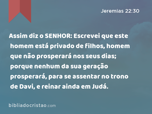 Assim diz o SENHOR: Escrevei que este homem está privado de filhos, homem que não prosperará nos seus dias; porque nenhum da sua geração prosperará, para se assentar no trono de Davi, e reinar ainda em Judá. - Jeremias 22:30