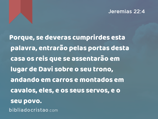 Porque, se deveras cumprirdes esta palavra, entrarão pelas portas desta casa os reis que se assentarão em lugar de Davi sobre o seu trono, andando em carros e montados em cavalos, eles, e os seus servos, e o seu povo. - Jeremias 22:4