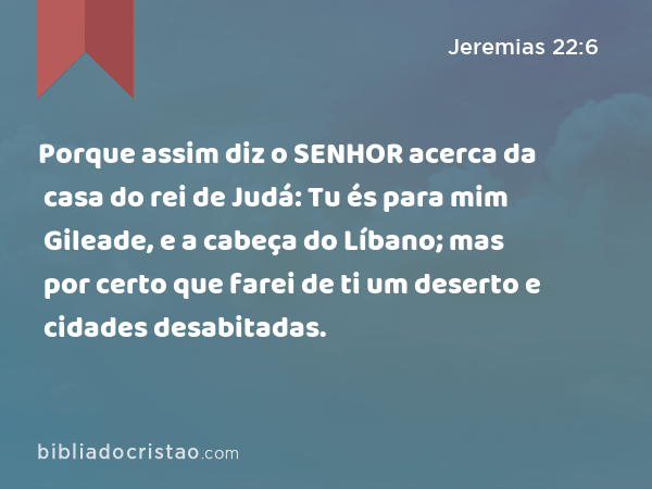 Porque assim diz o SENHOR acerca da casa do rei de Judá: Tu és para mim Gileade, e a cabeça do Líbano; mas por certo que farei de ti um deserto e cidades desabitadas. - Jeremias 22:6