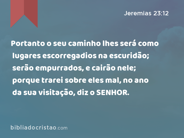 Portanto o seu caminho lhes será como lugares escorregadios na escuridão; serão empurrados, e cairão nele; porque trarei sobre eles mal, no ano da sua visitação, diz o SENHOR. - Jeremias 23:12