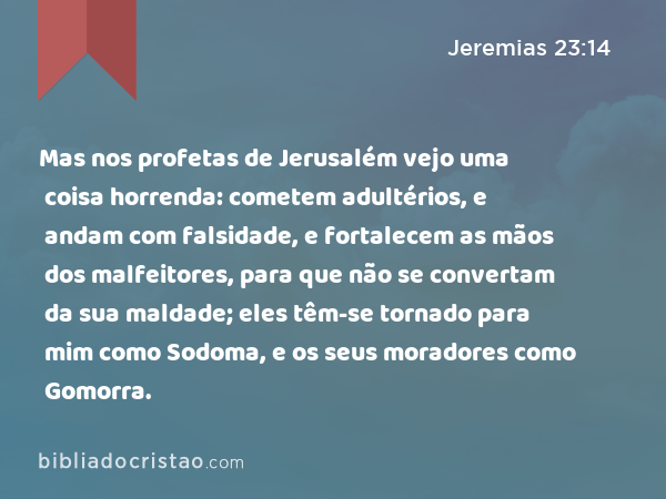 Mas nos profetas de Jerusalém vejo uma coisa horrenda: cometem adultérios, e andam com falsidade, e fortalecem as mãos dos malfeitores, para que não se convertam da sua maldade; eles têm-se tornado para mim como Sodoma, e os seus moradores como Gomorra. - Jeremias 23:14