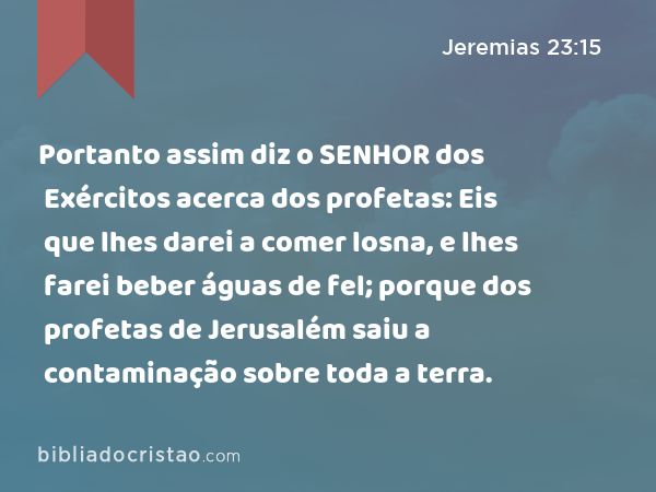 Portanto assim diz o SENHOR dos Exércitos acerca dos profetas: Eis que lhes darei a comer losna, e lhes farei beber águas de fel; porque dos profetas de Jerusalém saiu a contaminação sobre toda a terra. - Jeremias 23:15