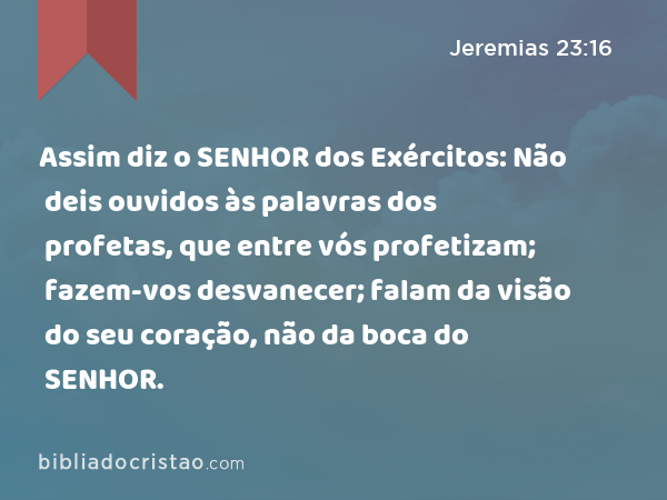 Assim diz o SENHOR dos Exércitos: Não deis ouvidos às palavras dos profetas, que entre vós profetizam; fazem-vos desvanecer; falam da visão do seu coração, não da boca do SENHOR. - Jeremias 23:16