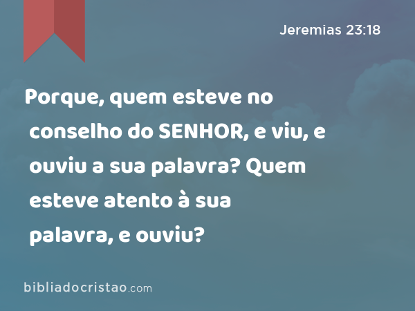 Porque, quem esteve no conselho do SENHOR, e viu, e ouviu a sua palavra? Quem esteve atento à sua palavra, e ouviu? - Jeremias 23:18