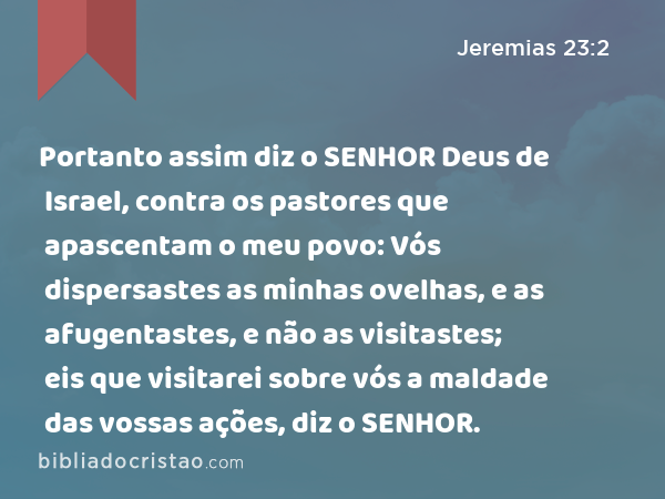 Portanto assim diz o SENHOR Deus de Israel, contra os pastores que apascentam o meu povo: Vós dispersastes as minhas ovelhas, e as afugentastes, e não as visitastes; eis que visitarei sobre vós a maldade das vossas ações, diz o SENHOR. - Jeremias 23:2