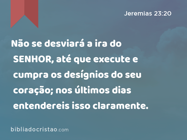 Não se desviará a ira do SENHOR, até que execute e cumpra os desígnios do seu coração; nos últimos dias entendereis isso claramente. - Jeremias 23:20