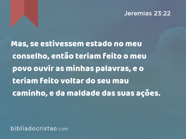 Mas, se estivessem estado no meu conselho, então teriam feito o meu povo ouvir as minhas palavras, e o teriam feito voltar do seu mau caminho, e da maldade das suas ações. - Jeremias 23:22