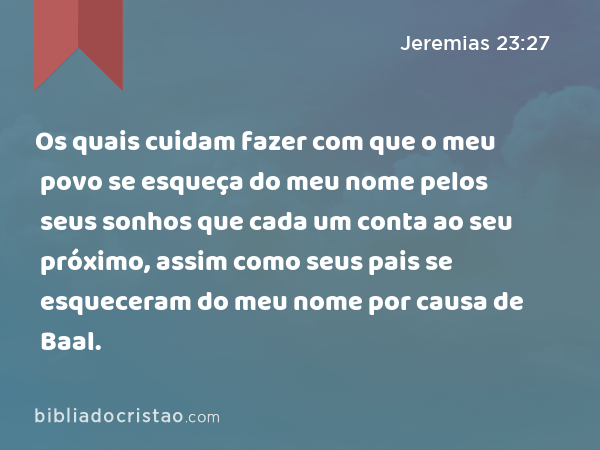 Os quais cuidam fazer com que o meu povo se esqueça do meu nome pelos seus sonhos que cada um conta ao seu próximo, assim como seus pais se esqueceram do meu nome por causa de Baal. - Jeremias 23:27