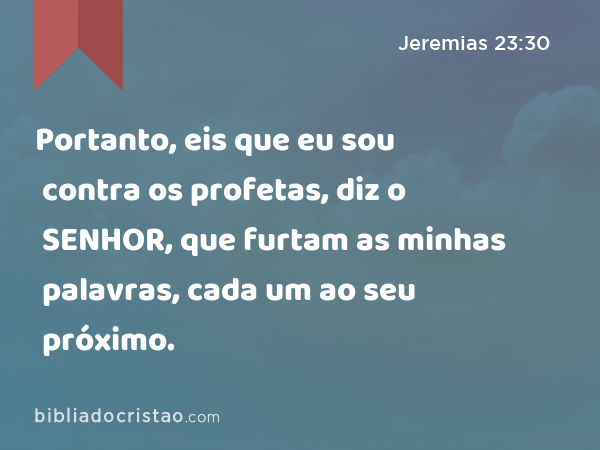 Portanto, eis que eu sou contra os profetas, diz o SENHOR, que furtam as minhas palavras, cada um ao seu próximo. - Jeremias 23:30