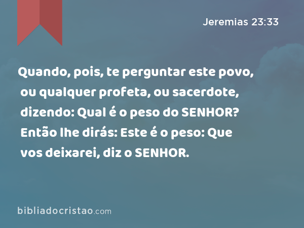 Quando, pois, te perguntar este povo, ou qualquer profeta, ou sacerdote, dizendo: Qual é o peso do SENHOR? Então lhe dirás: Este é o peso: Que vos deixarei, diz o SENHOR. - Jeremias 23:33