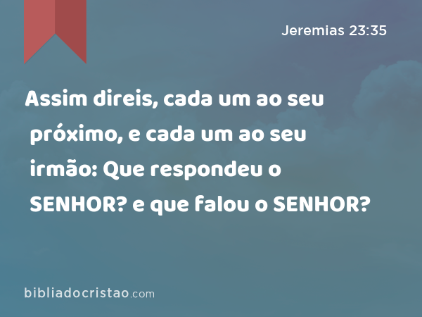 Assim direis, cada um ao seu próximo, e cada um ao seu irmão: Que respondeu o SENHOR? e que falou o SENHOR? - Jeremias 23:35