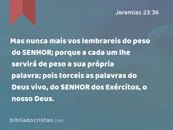 Mas nunca mais vos lembrareis do peso do SENHOR; porque a cada um lhe servirá de peso a sua própria palavra; pois torceis as palavras do Deus vivo, do SENHOR dos Exércitos, o nosso Deus. - Jeremias 23:36