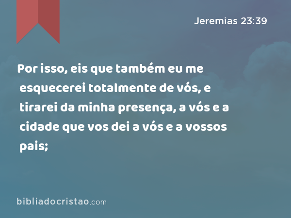 Por isso, eis que também eu me esquecerei totalmente de vós, e tirarei da minha presença, a vós e a cidade que vos dei a vós e a vossos pais; - Jeremias 23:39