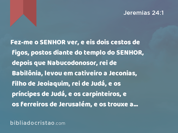 Fez-me o SENHOR ver, e eis dois cestos de figos, postos diante do templo do SENHOR, depois que Nabucodonosor, rei de Babilônia, levou em cativeiro a Jeconias, filho de Jeoiaquim, rei de Judá, e os príncipes de Judá, e os carpinteiros, e os ferreiros de Jerusalém, e os trouxe a Babilônia. - Jeremias 24:1