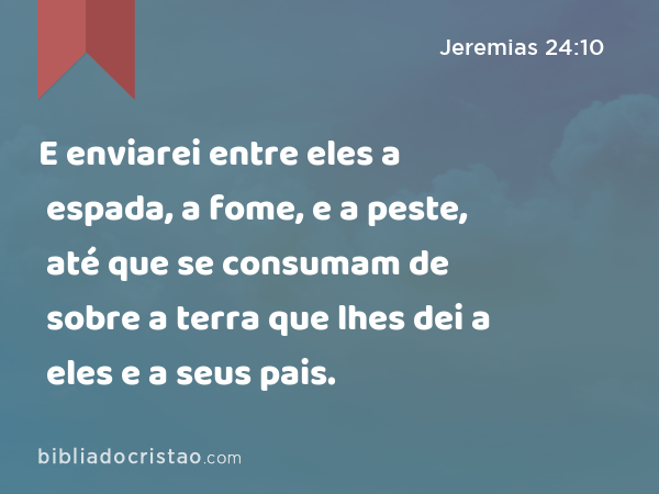 E enviarei entre eles a espada, a fome, e a peste, até que se consumam de sobre a terra que lhes dei a eles e a seus pais. - Jeremias 24:10