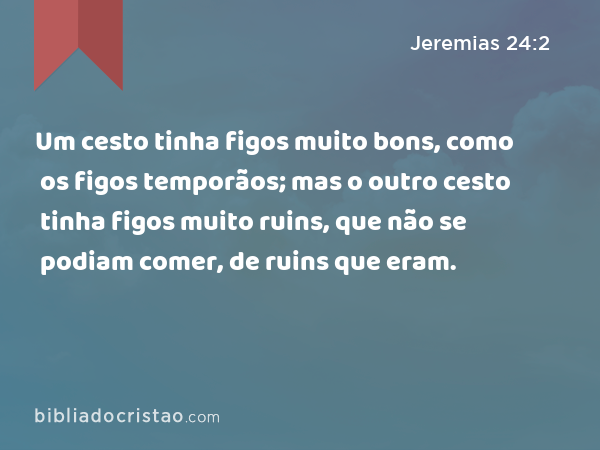 Um cesto tinha figos muito bons, como os figos temporãos; mas o outro cesto tinha figos muito ruins, que não se podiam comer, de ruins que eram. - Jeremias 24:2