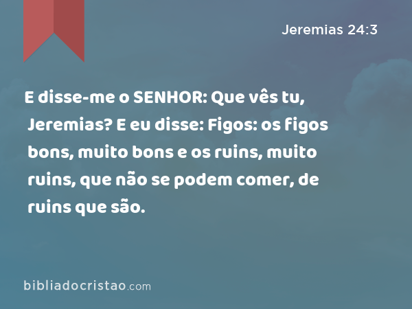 E disse-me o SENHOR: Que vês tu, Jeremias? E eu disse: Figos: os figos bons, muito bons e os ruins, muito ruins, que não se podem comer, de ruins que são. - Jeremias 24:3