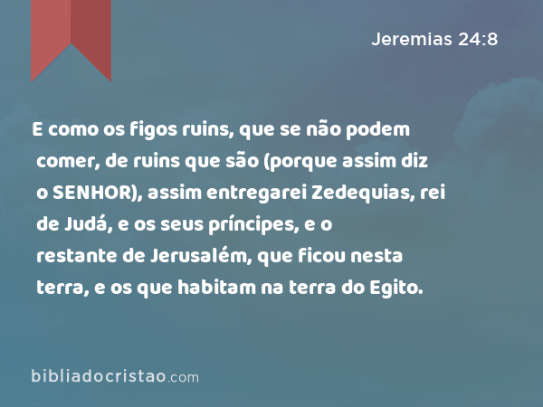 E como os figos ruins, que se não podem comer, de ruins que são (porque assim diz o SENHOR), assim entregarei Zedequias, rei de Judá, e os seus príncipes, e o restante de Jerusalém, que ficou nesta terra, e os que habitam na terra do Egito. - Jeremias 24:8