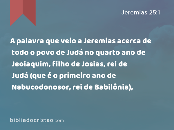 A palavra que veio a Jeremias acerca de todo o povo de Judá no quarto ano de Jeoiaquim, filho de Josias, rei de Judá (que é o primeiro ano de Nabucodonosor, rei de Babilônia), - Jeremias 25:1