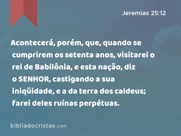 Acontecerá, porém, que, quando se cumprirem os setenta anos, visitarei o rei de Babilônia, e esta nação, diz o SENHOR, castigando a sua iniqüidade, e a da terra dos caldeus; farei deles ruínas perpétuas. - Jeremias 25:12