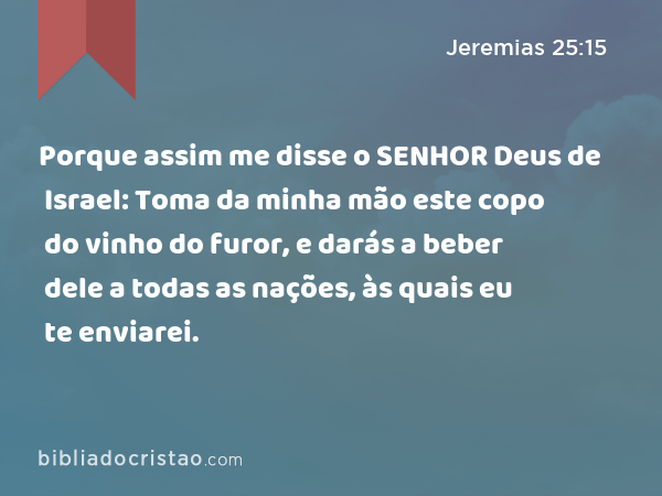 Porque assim me disse o SENHOR Deus de Israel: Toma da minha mão este copo do vinho do furor, e darás a beber dele a todas as nações, às quais eu te enviarei. - Jeremias 25:15