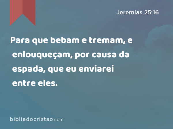 Para que bebam e tremam, e enlouqueçam, por causa da espada, que eu enviarei entre eles. - Jeremias 25:16