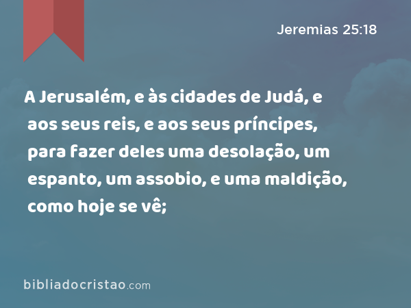 A Jerusalém, e às cidades de Judá, e aos seus reis, e aos seus príncipes, para fazer deles uma desolação, um espanto, um assobio, e uma maldição, como hoje se vê; - Jeremias 25:18