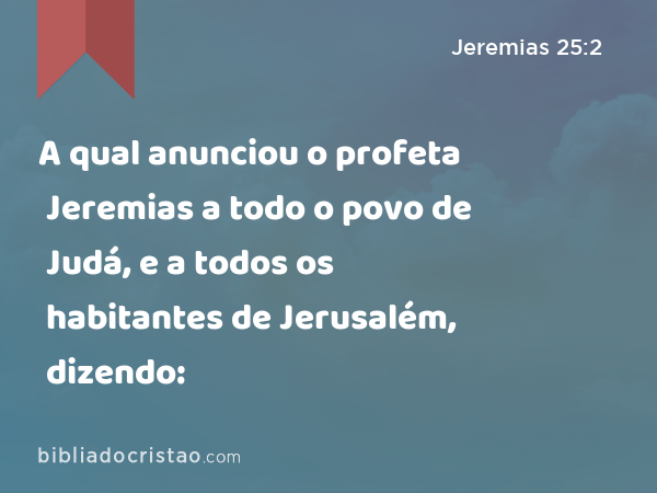 A qual anunciou o profeta Jeremias a todo o povo de Judá, e a todos os habitantes de Jerusalém, dizendo: - Jeremias 25:2