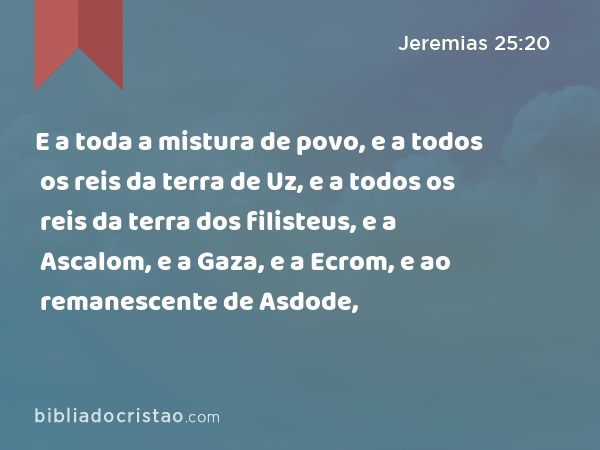 E a toda a mistura de povo, e a todos os reis da terra de Uz, e a todos os reis da terra dos filisteus, e a Ascalom, e a Gaza, e a Ecrom, e ao remanescente de Asdode, - Jeremias 25:20