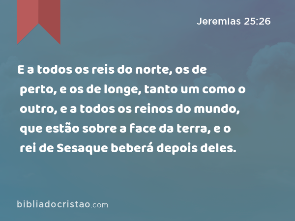 E a todos os reis do norte, os de perto, e os de longe, tanto um como o outro, e a todos os reinos do mundo, que estão sobre a face da terra, e o rei de Sesaque beberá depois deles. - Jeremias 25:26