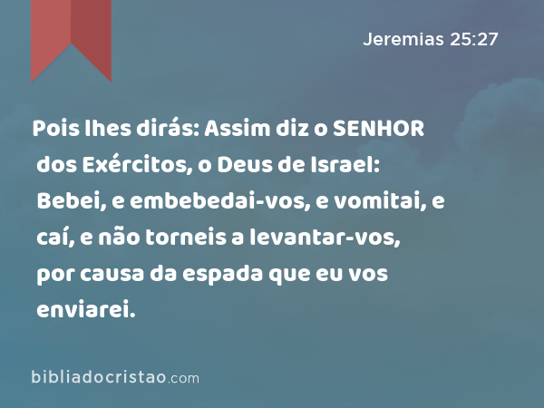 Pois lhes dirás: Assim diz o SENHOR dos Exércitos, o Deus de Israel: Bebei, e embebedai-vos, e vomitai, e caí, e não torneis a levantar-vos, por causa da espada que eu vos enviarei. - Jeremias 25:27