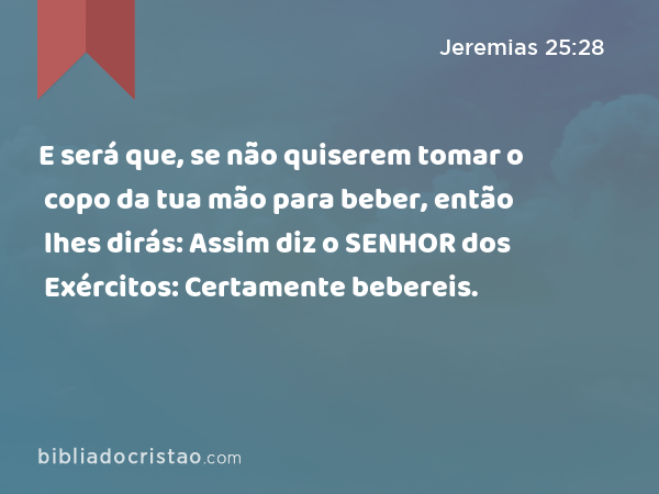 E será que, se não quiserem tomar o copo da tua mão para beber, então lhes dirás: Assim diz o SENHOR dos Exércitos: Certamente bebereis. - Jeremias 25:28