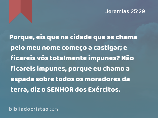 Porque, eis que na cidade que se chama pelo meu nome começo a castigar; e ficareis vós totalmente impunes? Não ficareis impunes, porque eu chamo a espada sobre todos os moradores da terra, diz o SENHOR dos Exércitos. - Jeremias 25:29