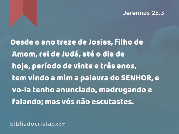 Desde o ano treze de Josias, filho de Amom, rei de Judá, até o dia de hoje, período de vinte e três anos, tem vindo a mim a palavra do SENHOR, e vo-la tenho anunciado, madrugando e falando; mas vós não escutastes. - Jeremias 25:3