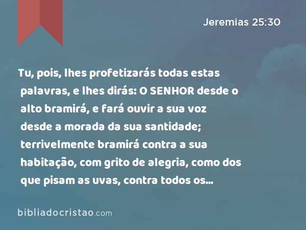 Tu, pois, lhes profetizarás todas estas palavras, e lhes dirás: O SENHOR desde o alto bramirá, e fará ouvir a sua voz desde a morada da sua santidade; terrivelmente bramirá contra a sua habitação, com grito de alegria, como dos que pisam as uvas, contra todos os moradores da terra. - Jeremias 25:30