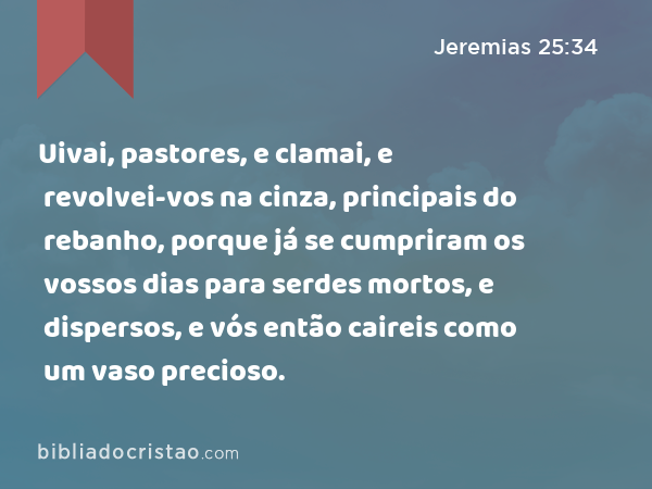 Uivai, pastores, e clamai, e revolvei-vos na cinza, principais do rebanho, porque já se cumpriram os vossos dias para serdes mortos, e dispersos, e vós então caireis como um vaso precioso. - Jeremias 25:34