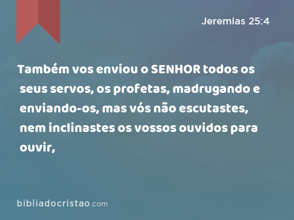 Também vos enviou o SENHOR todos os seus servos, os profetas, madrugando e enviando-os, mas vós não escutastes, nem inclinastes os vossos ouvidos para ouvir, - Jeremias 25:4