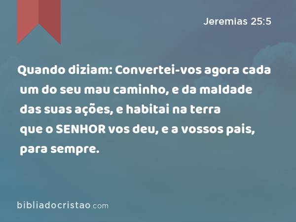 Quando diziam: Convertei-vos agora cada um do seu mau caminho, e da maldade das suas ações, e habitai na terra que o SENHOR vos deu, e a vossos pais, para sempre. - Jeremias 25:5